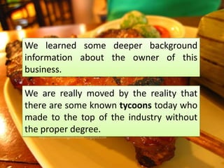 We learned some deeper background
information about the owner of this
business.

We are really moved by the reality that
there are some known tycoons today who
made to the top of the industry without
the proper degree.
 