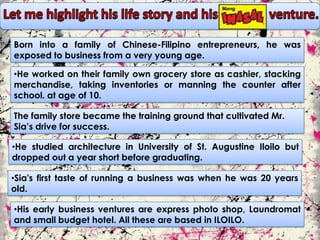 Born into a family of Chinese-Filipino entrepreneurs, he was
exposed to business from a very young age.

•He worked on their family own grocery store as cashier, stacking
merchandise, taking inventories or manning the counter after
school. at age of 10.

The family store became the training ground that cultivated Mr.
Sia’s drive for success.

•He studied architecture in University of St. Augustine Iloilo but
dropped out a year short before graduating.

•Sia's first taste of running a business was when he was 20 years
old.

•His early business ventures are express photo shop, Laundromat
and small budget hotel. All these are based in ILOILO.
 
