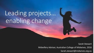 Leading projects…
enabling change
Sarah Stewart
Midwifery Adviser, Australian College of Midwives, 2016
Sarah.stewart@midwives.org.au
 