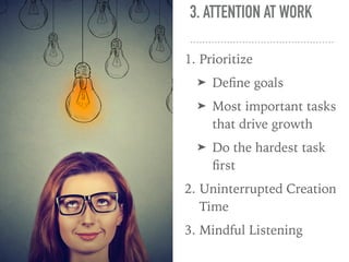 3. ATTENTION AT WORK
1. Prioritize
➤ Deﬁne goals
➤ Most important tasks
that drive growth
➤ Do the hardest task
ﬁrst
2. Uninterrupted Creation
Time
3. Mindful Listening
 
