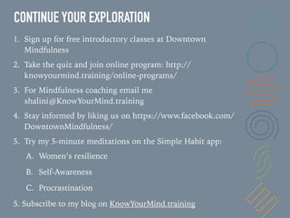 CONTINUE YOUR EXPLORATION
1. Sign up for free introductory classes at Downtown
Mindfulness
2. Take the quiz and join online program: http://
knowyourmind.training/online-programs/
3. For Mindfulness coaching email me
shalini@KnowYourMind.training
4. Stay informed by liking us on https://www.facebook.com/
DowntownMindfulness/
5. Try my 5-minute meditations on the Simple Habit app:
A. Women’s resilience
B. Self-Awareness
C. Procrastination
5. Subscribe to my blog on KnowYourMind.training
 