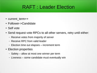 RAFT : Leader Election
● current_term++
● Follower->Candidate
● Self vote
● Send request vote RPCs to all other servers, retry until either:
– Receive votes from majority of server
– Receive RPC from valid leader
– Election time out elapses – increment term
● Election properties
– Safety – allow at most one winner per term
– Liveness – some candidate must eventually win
 