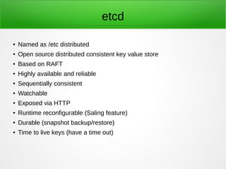 etcd
● Named as /etc distributed
● Open source distributed consistent key value store
● Based on RAFT
● Highly available and reliable
● Sequentially consistent
● Watchable
● Exposed via HTTP
● Runtime reconfigurable (Saling feature)
● Durable (snapshot backup/restore)
● Time to live keys (have a time out)
 