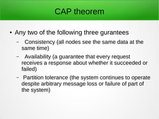 CAP theorem
● Any two of the following three gurantees
– Consistency (all nodes see the same data at the
same time)
– Availability (a guarantee that every request
receives a response about whether it succeeded or
failed)
– Partition tolerance (the system continues to operate
despite arbitrary message loss or failure of part of
the system)
 