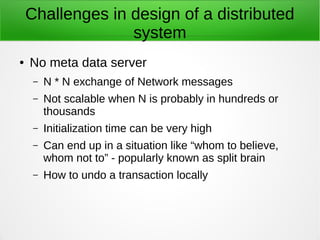 Challenges in design of a distributed
system
● No meta data server
– N * N exchange of Network messages
– Not scalable when N is probably in hundreds or
thousands
– Initialization time can be very high
– Can end up in a situation like “whom to believe,
whom not to” - popularly known as split brain
– How to undo a transaction locally
 