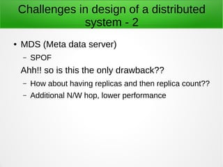 Challenges in design of a distributed
system - 2
● MDS (Meta data server)
– SPOF
Ahh!! so is this the only drawback??
– How about having replicas and then replica count??
– Additional N/W hop, lower performance
 