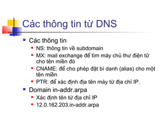 Các thông tin từ DNS
 Các thông tin
 NS: thông tin về subdomain
 MX: mail exchange để tìm máy chủ thư điện tử
cho tên miền đó
 CNAME: để cho phép đặt bí danh (alias) cho một
tên miền
 PTR: để xác định địa tên máy từ địa chỉ IP.
 Domain in-addr.arpa
 Xác định tên từ địa chỉ IP
 12.0.162.203.in-addr.arpa
 