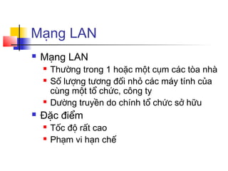 Mạng LAN
 Mạng LAN
 Thường trong 1 hoặc một cụm các tòa nhà
 Số lượng tương đối nhỏ các máy tính của
cùng một tổ chức, công ty
 Dường truyền do chính tổ chức sở hữu
 Đặc điểm
 Tốc độ rất cao
 Phạm vi hạn chế
 