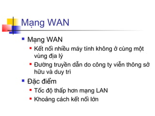 Mạng WAN
 Mạng WAN
 Kết nối nhiều máy tính không ở cùng một
vùng địa lý
 Đường truyền dẫn do công ty viễn thông sở
hữu và duy trì
 Đặc điểm
 Tốc độ thấp hơn mạng LAN
 Khoảng cách kết nối lớn
 