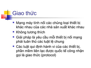 Giao thức
 Mạng máy tính nối các chủng loại thiết bị
khác nhau của các nhà sản xuất khác nhau
 Không tương thích
 Giải pháp là yêu cầu mỗi thiết bị nối mạng
phải tuân thủ các luật lệ chung
 Các luật qui định hành vi của các thiết bị,
phần mềm liên lạc được quốc tế công nhận
gọi là giao thức (protocol)
 