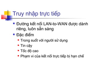 Truy nhập trực tiếp
 Đường kết nối LAN-to-WAN được dành
riêng, luôn sẵn sàng
 Đặc điểm
 Trong suốt với người sử dụng
 Tin cậy
 Tốc độ cao
 Phạm vi của kết nối trực tiếp bị hạn chế
 