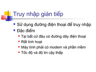 Truy nhập gián tiếp
 Sử dụng đường điện thoại để truy nhập
 Đặc điểm
 Tại bất cứ đâu có đường dây điện thoại
 Rất linh hoạt
 Máy tính phải có modem và phần mềm
 Tốc độ và độ tin cậy thấp
 