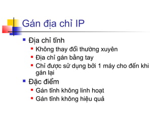 Gán địa chỉ IP
 Địa chỉ tĩnh
 Không thay đổi thường xuyên
 Địa chỉ gán bằng tay
 Chỉ được sử dụng bởi 1 máy cho đến khi
gán lại
 Đặc điểm
 Gán tĩnh không linh hoạt
 Gán tĩnh không hiệu quả
 