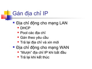 Gán địa chỉ IP
 Địa chỉ động cho mạng LAN
 DHCP
 Pool các địa chỉ
 Gán theo yêu cầu
 Trả lại địa chỉ và xin mới
 Địa chỉ động cho mạng WAN
 “Mượn” địa chỉ IP khi bắt đầu
 Trả lại khi kết thúc
 