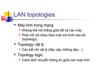 LAN topologies
 Máy tính trong mạng
 Không thể nối thẳng giữa tất cả các máy
 Phải nối với nhau theo một mô hình nào đó
(topology).
 Topology vật lý
 Các kết nối vật lý (dây cáp, không dây…)
 Topology logic
 Cách dịch chuyển thông tin giữa các máy tính
 