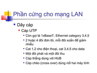 Phần cứng cho mạng LAN
 Dây cáp
 Cáp UTP

Còn gọi là 1xBaseT, Ethernet category 3,4,5

2 hoặc 4 đôi đơn lõi, mỗi đôi xoắn để giảm
nhiễu

Cat 1,2 cho điện thoại, cat 3,4,5 cho data

Một đôi phát và một đôi thu

Cáp thẳng dùng với HUB

Cáp chéo (cross over) dùng nối hai máy tính
 