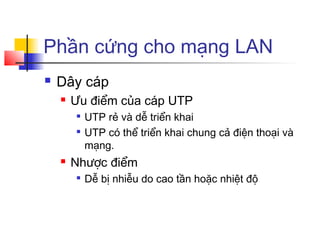 Phần cứng cho mạng LAN
 Dây cáp
 Ưu điểm của cáp UTP

UTP rẻ và dễ triển khai

UTP có thể triển khai chung cả điện thoại và
mạng.
 Nhược điểm

Dễ bị nhiễu do cao tần hoặc nhiệt độ
 