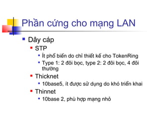Phần cứng cho mạng LAN
 Dây cáp
 STP

Ít phổ biến do chỉ thiết kế cho TokenRing

Type 1: 2 đôi bọc, type 2: 2 đôi bọc, 4 đôi
thường
 Thicknet

10base5, ít được sử dụng do khó triển khai
 Thinnet

10base 2, phù hợp mạng nhỏ
 