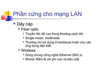 Phần cứng cho mạng LAN
 Dây cáp
 Fiber optic

Truyền tốc độ cao trong khoảng cách lớn

Single mode, multimode

Thường chỉ sử dụng ở backbone hoặc cho các
ứng dụng đặc biệt
 Wireless

Dùng chung công nghệ Ethernet (802.x)

Nhược điểm là chi phí cao và bảo mật
 