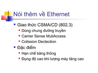 Nói thêm về Ethernet
 Giao thức CSMA/CD (802.3)
 Dùng chung đường truyền
 Carrier Sense MutiAccess
 Colission Dectection
 Đặc điểm
 Hạn chế băng thông
 Đụng độ cao khi lượng máy tăng cao
 