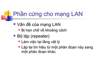 Phần cứng cho mạng LAN
 Vấn đề của mạng LAN
 Bị hạn chế về khoảng cách
 Bộ lặp (repeater)
 Làm việc tại tầng vật lý
 Lặp lại tín hiệu từ một phân đoạn này sang
một phân đoạn khác
 