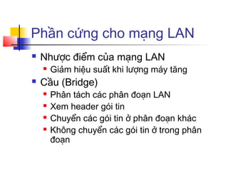 Phần cứng cho mạng LAN
 Nhược điểm của mạng LAN
 Giảm hiệu suất khi lượng máy tăng
 Cầu (Bridge)
 Phân tách các phân đoạn LAN
 Xem header gói tin
 Chuyển các gói tin ở phân đoạn khác
 Không chuyển các gói tin ở trong phân
đoạn
 