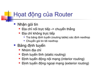 Họat động của Router
 Nhận gói tin
 Địa chỉ nối trực tiếp -> chuyển thẳng
 Địa chỉ không trực tiếp

Tra bảng định tuyến (routing table) xác định nexthop

Chuyển gói tin tới nexthop
 Bảng định tuyến
 Nhóm địa chỉ
 Định tuyến tĩnh (static routing)
 Định tuyến động nội mạng (interior routing)
 Định tuyến động ngoại mạng (exterior routing)
 