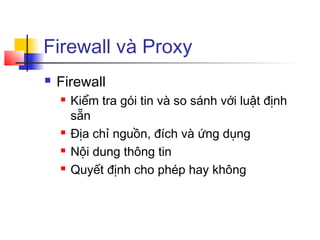 Firewall và Proxy
 Firewall
 Kiểm tra gói tin và so sánh với luật định
sẵn
 Địa chỉ nguồn, đích và ứng dụng
 Nội dung thông tin
 Quyết định cho phép hay không
 
