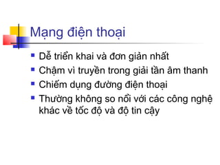 Mạng điện thoại
 Dễ triển khai và đơn giản nhất
 Chậm vì truyền trong giải tần âm thanh
 Chiếm dụng đường điện thoại
 Thường không so nổi với các công nghệ
khác về tốc độ và độ tin cậy
 