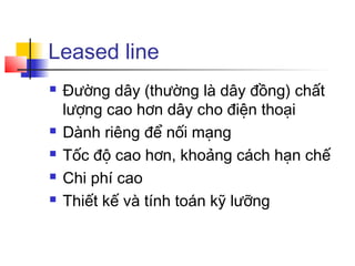 Leased line
 Đường dây (thường là dây đồng) chất
lượng cao hơn dây cho điện thoại
 Dành riêng để nối mạng
 Tốc độ cao hơn, khoảng cách hạn chế
 Chi phí cao
 Thiết kế và tính toán kỹ lưỡng
 