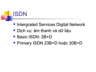ISDN
 Intergrated Services Digital Network
 Dịch vụ: âm thanh và dữ liệu
 Basic ISDN: 2B+D
 Primary ISDN 23B+D hoặc 30B+D
 