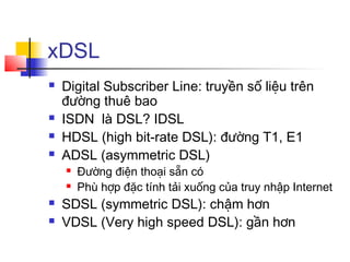 xDSL
 Digital Subscriber Line: truyền số liệu trên
đường thuê bao
 ISDN là DSL? IDSL
 HDSL (high bit-rate DSL): đường T1, E1
 ADSL (asymmetric DSL)
 Đường điện thoại sẵn có
 Phù hợp đặc tính tải xuống của truy nhập Internet
 SDSL (symmetric DSL): chậm hơn
 VDSL (Very high speed DSL): gần hơn
 