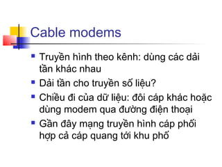Cable modems
 Truyền hình theo kênh: dùng các dải
tần khác nhau
 Dải tần cho truyền số liệu?
 Chiều đi của dữ liệu: đôi cáp khác hoặc
dùng modem qua đường điện thoại
 Gần đây mạng truyền hình cáp phối
hợp cả cáp quang tới khu phố
 
