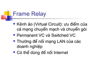 Frame Relay
 Kênh ảo (Virtual Circuit): ưu điểm của
cả mạng chuyển mạch và chuyển gói
 Permanent VC và Switched VC
 Thường để nối mạng LAN của các
doanh nghiệp
 Có thể dùng để nối Internet
 