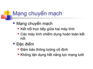 Mạng chuyển mạch
 Mạng chuyển mạch
 Kết nổi trực tiếp giữa hai máy tính
 Các máy tính chiếm dụng hoàn toàn kết
nối
 Đặc điểm
 Đảm bảo thông lượng cố định
 Không tận dụng hết năng lực mạng lưới
 