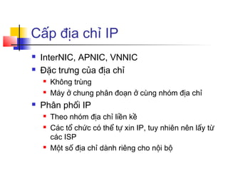 Cấp địa chỉ IP
 InterNIC, APNIC, VNNIC
 Đặc trưng của địa chỉ
 Không trùng
 Máy ở chung phân đoạn ở cùng nhóm địa chỉ
 Phân phối IP
 Theo nhóm địa chỉ liền kề
 Các tổ chức có thể tự xin IP, tuy nhiên nên lấy từ
các ISP
 Một số địa chỉ dành riêng cho nội bộ
 