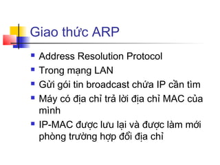 Giao thức ARP
 Address Resolution Protocol
 Trong mạng LAN
 Gửi gói tin broadcast chứa IP cần tìm
 Máy có địa chỉ trả lời địa chỉ MAC của
mình
 IP-MAC được lưu lại và được làm mới
phòng trường hợp đổi địa chỉ
 