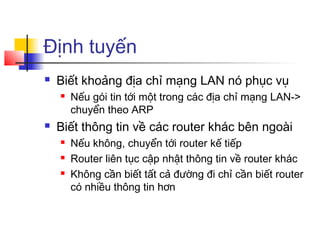 Định tuyến
 Biết khoảng địa chỉ mạng LAN nó phục vụ
 Nếu gói tin tới một trong các địa chỉ mạng LAN->
chuyển theo ARP
 Biết thông tin về các router khác bên ngoài
 Nếu không, chuyển tới router kế tiếp
 Router liên tục cập nhật thông tin về router khác
 Không cần biết tất cả đường đi chỉ cần biết router
có nhiều thông tin hơn
 