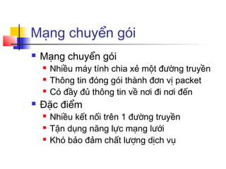 Mạng chuyển gói
 Mạng chuyển gói
 Nhiều máy tính chia xẻ một đường truyền
 Thông tin đóng gói thành đơn vị packet
 Có đầy đủ thông tin về nơi đi nơi đến
 Đặc điểm
 Nhiều kết nối trên 1 đường truyền
 Tận dụng năng lực mạng lưới
 Khó bảo đảm chất lượng dịch vụ
 