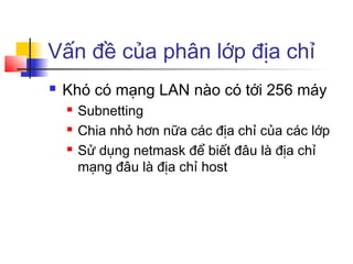Vấn đề của phân lớp địa chỉ
 Khó có mạng LAN nào có tới 256 máy
 Subnetting
 Chia nhỏ hơn nữa các địa chỉ của các lớp
 Sử dụng netmask để biết đâu là địa chỉ
mạng đâu là địa chỉ host
 