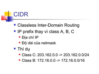 CIDR
 Classless Inter-Domain Routing
 IP prefix thay vì class A, B, C
 Địa chỉ IP
 Độ dài của netmask
 Thí dụ
 Class C: 203.162.0.0 -> 203.162.0.0/24
 Class B: 172.16.0.0 -> 172.16.0.0/16
 