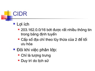 CIDR
 Lợi ích
 203.162.0.0/16 bớt được rất nhiều thông tin
trong bảng định tuyến
 Cấp số địa chỉ theo lũy thừa của 2 để tối
ưu hóa
 Đôi khi việc phân lớp:
 Chỉ là tượng trưng
 Duy trì do lịch sử
 