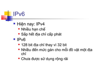 IPv6
 Hiện nay: IPv4
 Nhiều hạn chế
 Sắp hết địa chỉ cấp phát
 IPv6
 128 bit địa chỉ thay vì 32 bit
 Nhiều đến mức gán cho mỗi đồ vật một địa
chỉ
 Chưa được sử dụng rộng rãi
 