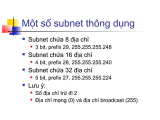 Một số subnet thông dụng
 Subnet chứa 8 địa chỉ
 3 bit, prefix 29, 255.255.255.248
 Subnet chứa 16 địa chỉ
 4 bit, prefix 28, 255.255.255.240
 Subnet chứa 32 địa chỉ
 5 bit, prefix 27, 255.255.255.224
 Lưu ý:
 Số địa chỉ trừ đi 2
 Địa chỉ mạng (0) và địa chỉ broadcast (255)
 
