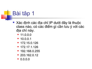 Bài tâp 1
 Xác định các địa chỉ IP dưới đây là thuộc
class nào, có các điểm gì cần lưu ý với các
địa chỉ này.
 11.0.0.0
 10.0.0.1
 172.15.0.126
 172.17.1.126
 192.168.0.255
 203.162.0.12
 0.0.0.0
 