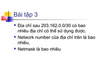 Bài tập 3
 Địa chỉ sau 203.162.0.0/30 có bao
nhiêu địa chỉ có thể sử dụng được.
 Network number của địa chỉ trên là bao
nhiêu,
 Netmask là bao nhiêu
 