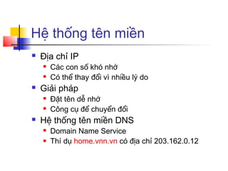 Hệ thống tên miền
 Địa chỉ IP
 Các con số khó nhớ
 Có thể thay đổi vì nhiều lý do
 Giải pháp
 Đặt tên dễ nhớ
 Công cụ để chuyển đổi
 Hệ thống tên miền DNS
 Domain Name Service
 Thí dụ home.vnn.vn có địa chỉ 203.162.0.12
 