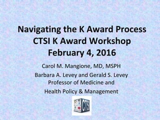 Navigating the K Award Process
CTSI K Award Workshop
February 4, 2016
Carol M. Mangione, MD, MSPH
Barbara A. Levey and Gerald S. Levey
Professor of Medicine and
Health Policy & Management
 