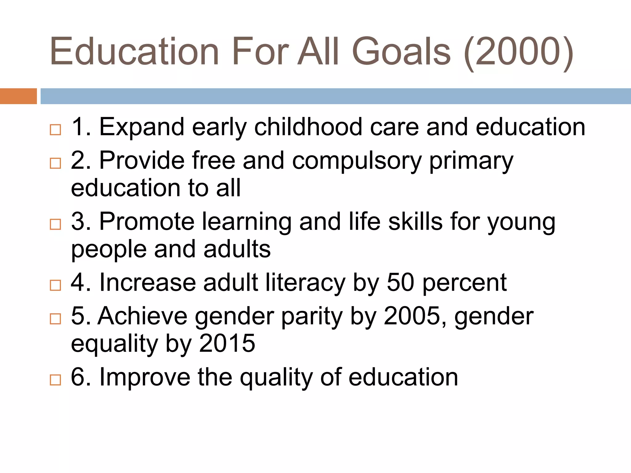 Education For All Goals (2000)
   1. Expand early childhood care and education
   2. Provide free and compulsory primary
    education to all
   3. Promote learning and life skills for young
    people and adults
   4. Increase adult literacy by 50 percent
   5. Achieve gender parity by 2005, gender
    equality by 2015
   6. Improve the quality of education
 