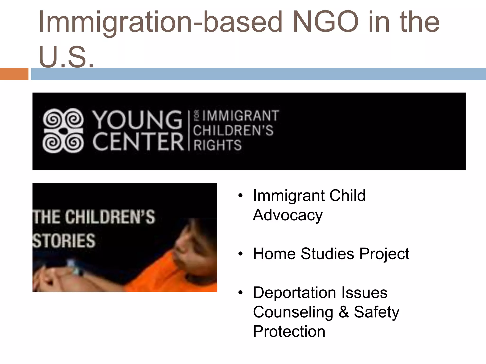Immigration-based NGO in the
U.S.



             • Immigrant Child
               Advocacy

             • Home Studies Project

             • Deportation Issues
               Counseling & Safety
               Protection
 